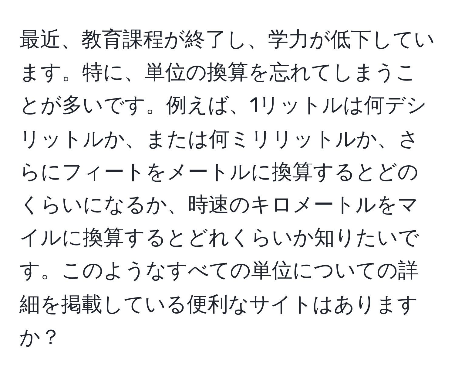 最近、教育課程が終了し、学力が低下しています。特に、単位の換算を忘れてしまうことが多いです。例えば、1リットルは何デシリットルか、または何ミリリットルか、さらにフィートをメートルに換算するとどのくらいになるか、時速のキロメートルをマイルに換算するとどれくらいか知りたいです。このようなすべての単位についての詳細を掲載している便利なサイトはありますか？