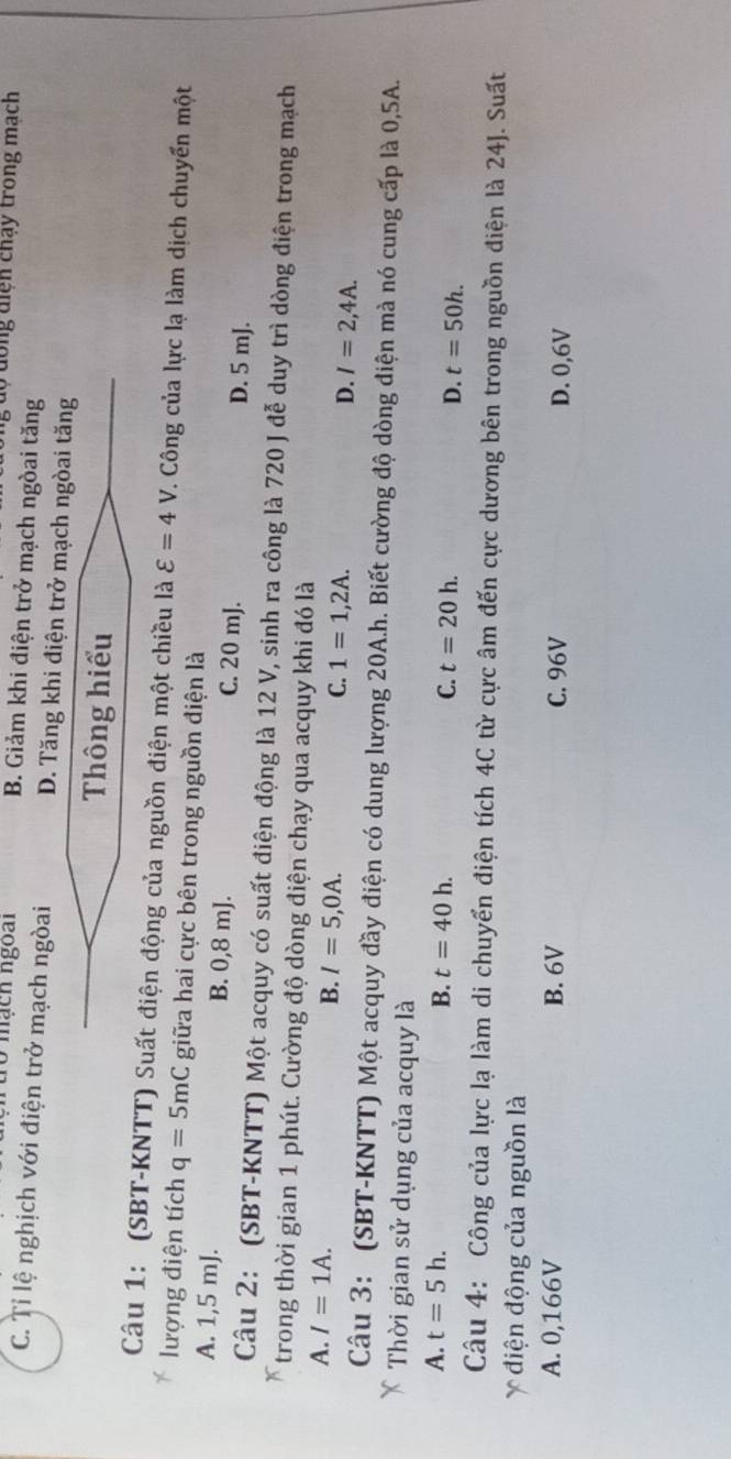độ đông diện chạy trong mạch
10 mạch ngoài B. Giảm khi điện trở mạch ngòai tăng
C. Tỉ lệ nghịch với điện trở mạch ngòai D. Tăng khi điện trở mạch ngòai tăng
Thông hiểu
Câu 1: (SBT-KNTT) Suất điện động của nguồn điện một chiều là varepsilon =4V. Công của lực lạ làm dịch chuyển một
lượng điện tích q=5mC giữa hai cực bên trong nguồn điện là
A. 1,5 mJ. B. 0,8 mJ. C. 20 mJ. D. 5 mJ.
Câu 2: (SBT-KNTT) Một acquy có suất điện động là 12 V, sinh ra công là 720 J đễ duy trì dòng điện trong mạch
trong thời gian 1 phút. Cường độ dòng điện chạy qua acquy khi đó là
A. I=1A.
B. I=5,0A. C. 1=1,2A. D. I=2,4A. 
Câu 3: (SBT-KNTT) Một acquy đầy điện có dung lượng 20A.h. Biết cường độ dòng điện mà nó cung cấp là 0,5A.
Thời gian sử dụng của acquy là
A. t=5h. B. t=40h. C. t=20h. D. t=50h. 
Câu 4: Công của lực lạ làm di chuyển điện tích 4C từ cực âm đến cực dương bên trong nguồn điện là 24J. Suất
điện động của nguồn là
A. 0,166V B. 6V C. 96V D. 0,6V