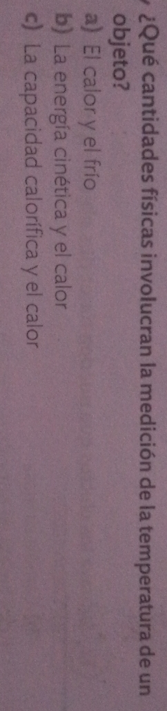 ¿Qué cantidades físicas involucran la medición de la temperatura de un
objeto?
a) El calor y el frío
b) La energía cinética y el calor
c) La capacidad calorífica y el calor