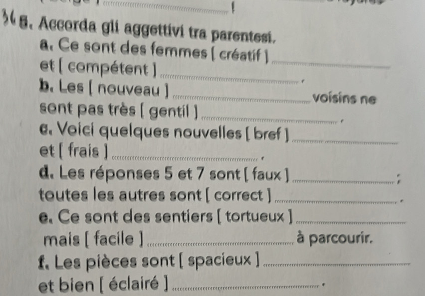 Accorda gli aggettivi tra parentesi. 
a. Ce sont des femmes ( créatif )_ 
et ( compétent )_ 
" 
b. Les [ nouveau ] _voísins ne 
sont pas très ( gentil )_ 
Voici quelques nouvelles [ bref ]_ 
et [ frais ]_ 
d. Les réponses 5 et 7 sont [ faux ]_ 
toutes les autres sont [ correct ]_ 
e. Ce sont des sentiers [ tortueux ]_ 
mais [ facile ] _à parcourir. 
f. Les pièces sont [ spacieux ]_ 
et bien [ éclairé ]_ 
.