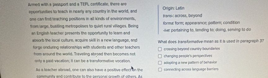 Armed with a passport and a TEFL certificate, there are
opportunities to teach in nearly any country in the world, and Origin: Latin
one can find teaching positions in all kinds of environments, trans-: across, beyond
from large, bustling metropolises to quiet rural villages. Being forma form; appearance; pattern; condition
an English teacher presents the opportunity to learn and -/ve: pertaining to, tending to; doing, serving to do
absorb the local culture, acquire skill in a new language, and What does transformative mean as it is used in paragraph 3?
forge enduring relationships with students and other teachers crossing beyond country boundaries
from around the world. Traveling abroad then becomes not changing people's perspectives
only a paid vacation; it can be a transformative vocation. adopting a new pattern of behavior
As a teacher abroad, one can also have a positive effect on the connecting across language barriers
community and contribute to the personal growth of others. As