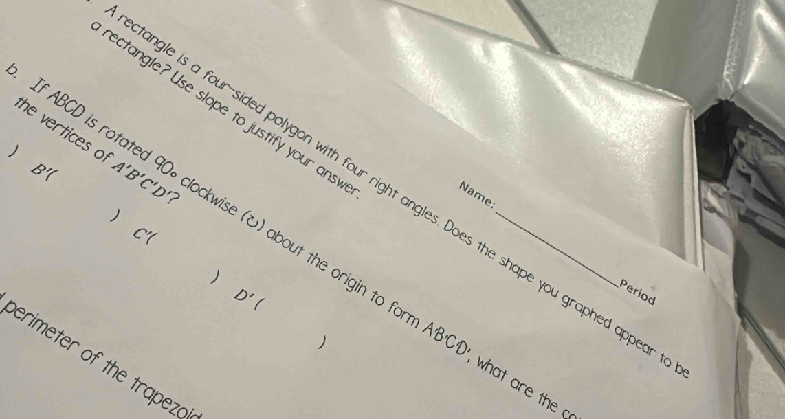 rectangle? Use slope to justify your ansv 
the vertices of A'B'C'D' ? 

B'(
ctangle is a four-sided polygon with four right angles. Does the shape you graphed apped 
If ABCD is rotated 90∘ clockwise () about the origin to t_ 
Name: 
 Cr 
)
D'(
Period 
perimeter of the trapeza
A'B'C'D' what are the