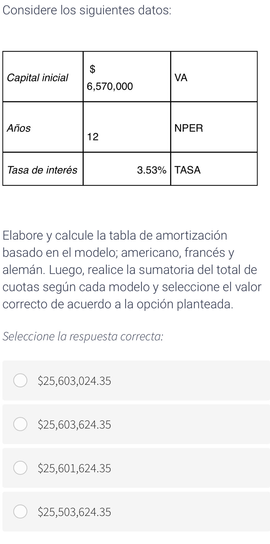 Considere los siguientes datos:
Elabore y calcule la tabla de amortización
basado en el modelo; americano, francés y
alemán. Luego, realice la sumatoria del total de
cuotas según cada modelo y seleccione el valor
correcto de acuerdo a la opción planteada.
Seleccione la respuesta correcta:
$25,603,024.35
$25,603,624.35
$25,601,624.35
$25,503,624.35