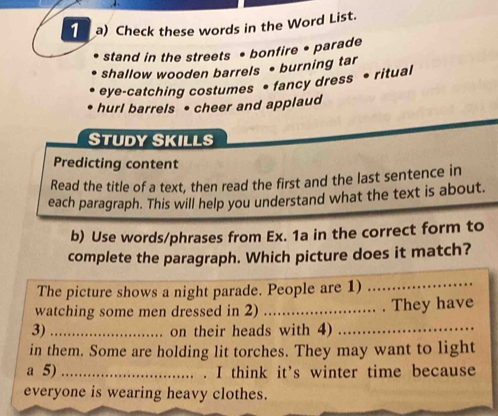 Check these words in the Word List. 
stand in the streets • bonfire • parade 
shallow wooden barrels • burning tar 
eye-catching costumes • fancy dress • ritual 
hurl barrels • cheer and applaud 
Study Skills 
Predicting content 
Read the title of a text, then read the first and the last sentence in 
each paragraph. This will help you understand what the text is about. 
b) Use words/phrases from Ex. 1a in the correct form to 
complete the paragraph. Which picture does it match? 
The picture shows a night parade. People are 1)_ 
watching some men dressed in 2) _.... . They have 
3)_ on their heads with 4)_ 
in them. Some are holding lit torches. They may want to light 
a 5) _.. . I think it’s winter time because 
everyone is wearing heavy clothes.