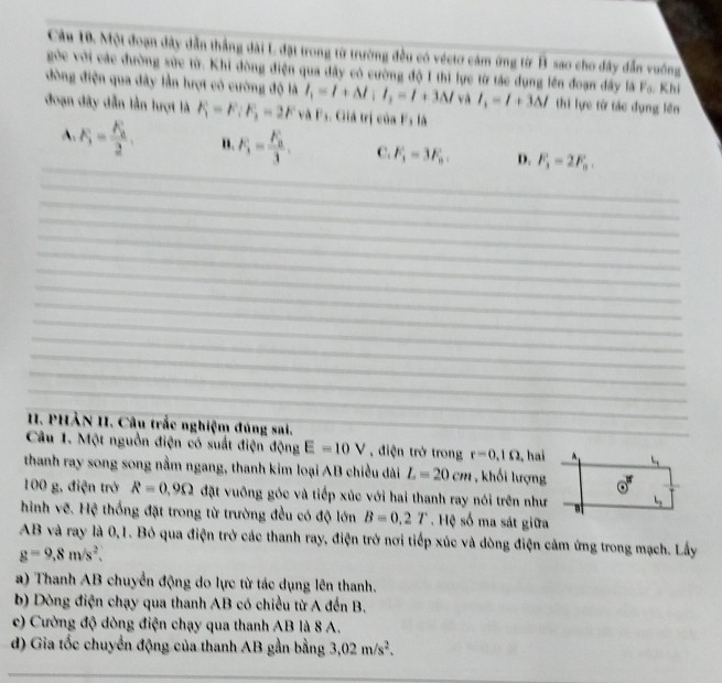 Một đoạn dây dẫn thắng dài L đặt trong từ trường đều có véctơ cảm ứng từ B sao cho đây dẫn vuống
góc với các đường sức từ. Khi đòng điện qua dây có cường độ 1 thì lực từ tác dụng lên đoạn đây là F_a. Khi
đòng điện qua đây lần lượt có cường độ là I_1=I+△ I'_1=l+3M và l_1=l+3△ l thì lực từ tác dụng lên
đoạn đây dẫn lần lượt là F_1=F;F_3=2F 4 / *s. Giiả trị của Fs là
_
A. F_1=frac F_22. n. F_1=frac F_23. C. F_1=3F_n. D. F_3=2F_n.
_
_
_
_
_
_
_
_
_
_
_
_
_
I. PHẢN II. Câu trắc nghiệm đúng sai._
_
Câu 1. Một nguồn điện có suất điện động E=10V điện trở trong r=0.1Omega 2, hai L_1
thanh ray song song nằm ngang, thanh kim loại AB chiều dài L=20cm , khối lượng
100 g, điện trở R=0.9Omega đặt vuông góc và tiếp xúc với hai thanh ray nói trên như a L_1
hình vẽ. Hệ thống đặt trong từ trường đều có độ lớn B=0.2T Hệ số ma sát giữa
AB và ray là 0,1. Bỏ qua điện trở các thanh ray, điện trở nơi tiếp xúc và dòng điện cảm ứng trong mạch. Lấy
g=9,8m/s^2,
a) Thanh AB chuyển động do lực từ tác dụng lên thanh.
b) Dòng điện chạy qua thanh AB có chiều từ A đến B.
c) Cường độ dòng điện chạy qua thanh AB là 8 A.
d) Gia tốc chuyển động của thanh AB gần bằng 3,02m/s^2.
_
_