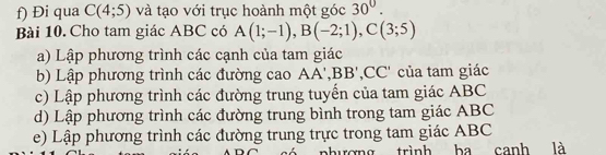 Đi qua C(4;5) và tạo với trục hoành một góc 30°. 
Bài 10. Cho tam giác ABC có A(1;-1), B(-2;1), C(3;5)
a) Lập phương trình các cạnh của tam giác 
b) Lập phương trình các đường cao AA ', BB ',, ^C * của tam giác 
c) Lập phương trình các đường trung tuyến của tam giác ABC
d) Lập phương trình các đường trung bình trong tam giác ABC
e) Lập phương trình các đường trung trực trong tam giác ABC
phượng trình ba canh là