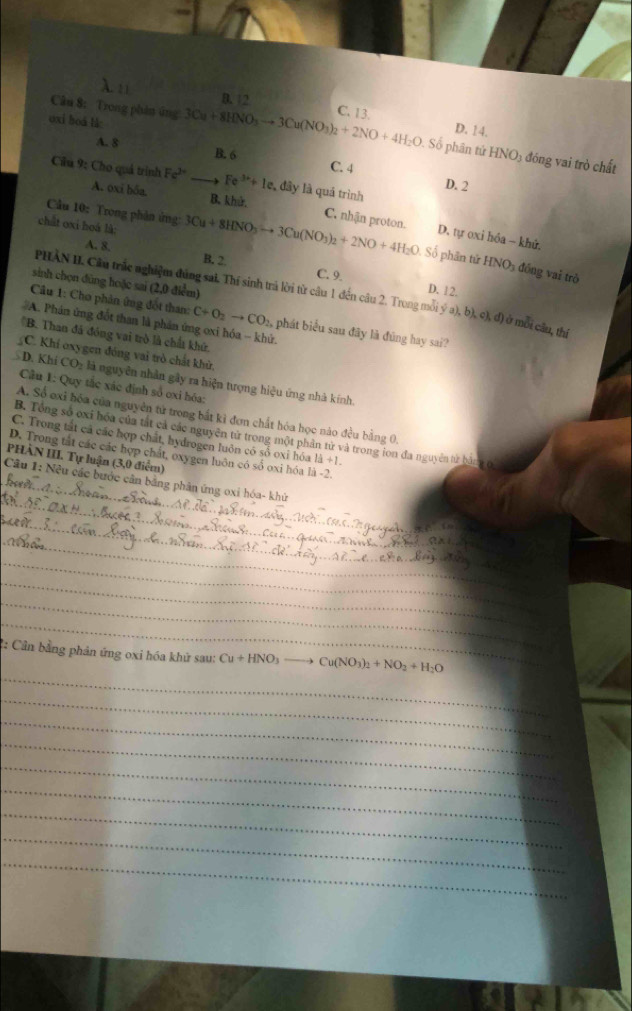 D. 12
oxi boá l 3Cu+8HNO_3to 3Cu(NO_3)_2+2NO+4H_2O C. 13.
D. 14.
Câu 8: Trong phân ứng . Số phân tứ HNO3 đóng vai trò chất
A. 8
B. 6 C. 4 D. 2
Câu 9: Cho quả trình Fe^(2+) _ Fe^(3+)+1e , đây là quá trình
A. oxi bốa B. khử, C. nhận proton. D. tự oxi hóa - khử,
chất oxi hoá là:
Cầu 10: Trong phân ứng: 3Cu+8HNO_3to 3Cu(NO_3)_2+2NO+4H_2O Số phần tử HNO_3 đồng vai trò
A. 8. B. 2
C. 9
sinh chọn đũng hoặc sai (2,0 điểm)
D. 12.
PHẢN I. Câu trắc nghiệm đúng sai. Thí sinh trả lời từ câu 1 đến câu 2. Trong mỗi ý a),b),c),d) ở mỗi cầu, thị
Câu 1: Cho phân ứng đốt than: C+O_2to CO_2, phát biểu sau đãy là đũng hay sai?
#A. Phản ứng đốt than là phần ứng oxi hóa - khử.
'B. Than đá đóng vai trò là chất khứ.
C. Khí oxygen đóng vai trò chất khử,
D. Khí CO: là nguyên nhân gây ra hiện tượng hiệu ứng nhà kính.
Câu 1: Quy tắc xác định số oxi hóa:
A. Số exi hóa của nguyên tử trong bắt kỉ đơn chất hóa học nào đều bằng 0,
B. Tổng số ơxi hóa của tắt cả các nguyên tử trong một phần tử và trong ion đa nguyên tử bàngở
C. Trong tắt cả các hợp chất, hydrogen luôn có số oxi hóa 1d+1.
D. Trong tắt các các hợp chất, oxygen luôn có số oxi hóa là -2.
PHẢN III. Tự luận (3,0 điểm)
Câu 1: Nêu các bước cân bằng phân ứng oxi hóa- khử
_
_
_
_
_
_
_
_
_
_
2: Cần bằng phản ứng oxi hóa khử sau: Cu+HNO_3 to Cu(NO_3)_2+NO_2+H_2O
_
_
_
_
_
_
_
_