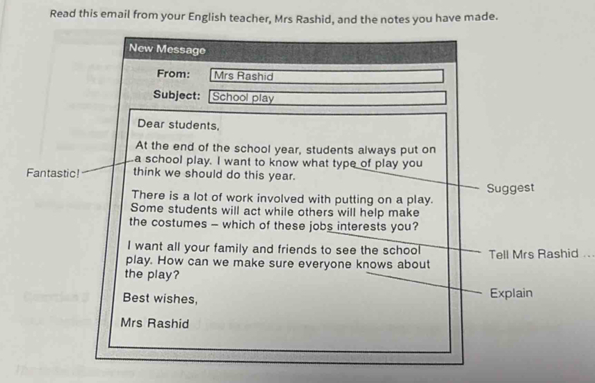 Read this email from your English teacher, Mrs Rashid, and the notes you have made. 
New Message 
From: Mrs Rashid 
Subject: School play 
Dear students, 
At the end of the school year, students always put on 
a school play. I want to know what type of play you 
Fantastic! think we should do this year. 
There is a lot of work involved with putting on a play. Suggest 
Some students will act while others will help make 
the costumes - which of these jobs interests you? 
I want all your family and friends to see the school Tell Mrs Rashid ... 
play. How can we make sure everyone knows about 
the play? 
Best wishes, Explain 
Mrs Rashid