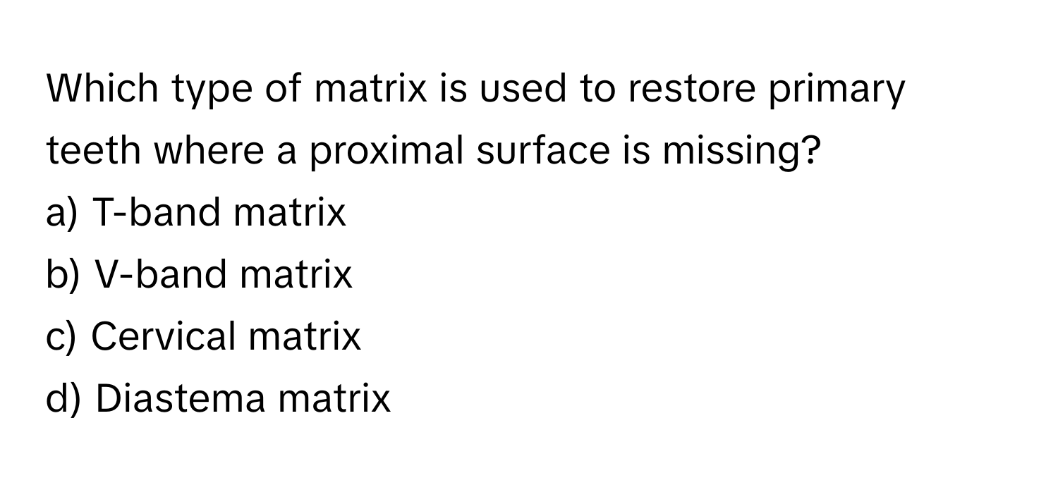 Which type of matrix is used to restore primary teeth where a proximal surface is missing?
a) T-band matrix
b) V-band matrix
c) Cervical matrix
d) Diastema matrix