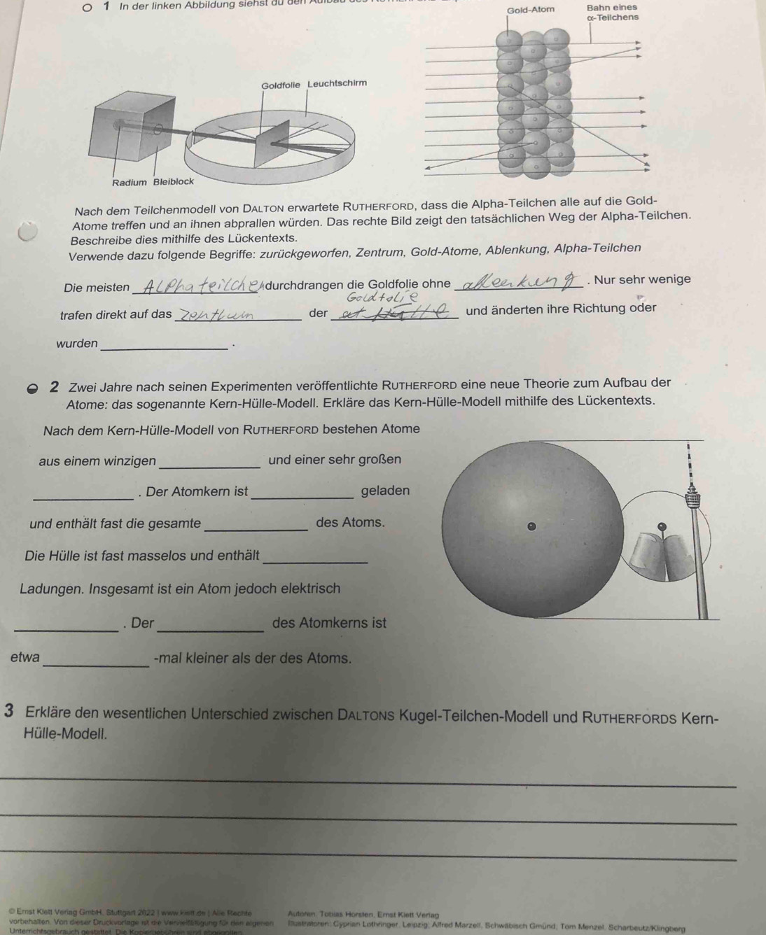In der linken Abbildung siehst au den
Gold-Atom Bahn eines
Nach dem Teilchenmodell von Dalton erwartete RuthERford, dass die Alpha-Teilchen alle au
Atome treffen und an ihnen abprallen würden. Das rechte Bild zeigt den tatsächlichen Weg der Alpha-Teilchen.
Beschreibe dies mithilfe des Lückentexts.
Verwende dazu folgende Begriffe: zurückgeworfen, Zentrum, Gold-Atome, Ablenkung, Alpha-Teilchen
Die meisten_ Adurchdrangen die Goldfolie ohne _. Nur sehr wenige
_
trafen direkt auf das der _und änderten ihre Richtung oder
wurden _·
2 Zwei Jahre nach seinen Experimenten veröffentlichte RUTHERFORD eine neue Theorie zum Aufbau der
Atome: das sogenannte Kern-Hülle-Modell. Erkläre das Kern-Hülle-Modell mithilfe des Lückentexts.
Nach dem Kern-Hülle-Modell von RUTHERFORD bestehen Atome
aus einem winzigen _und einer sehr großen
_
. Der Atomkern ist _geladen
und enthält fast die gesamte_ des Atoms.
_
Die Hülle ist fast masselos und enthält
Ladungen. Insgesamt ist ein Atom jedoch elektrisch
_. Der_ des Atomkerns ist
_
etwa -mal kleiner als der des Atoms.
3 Erkläre den wesentlichen Unterschied zwischen DalTons Kugel-Teilchen-Modell und RuTHERFORds Kern-
Hülle-Modell.
_
_
_
© Ernst Klett Veriag GmbH. Stuttgart 2022 | www kiett de | Alie Rechte Autoren. Tobias Horsten, Emst Kiett Verlag
vorbehalten. Von dieser Druckvorlage ist die Vervielfälligung für den eigenen  Ilustratoren: Gyprian Lothringer, Leipzig; Alfred Marzell, Schwäbisch Gmünd; Tom Menzel, Scharbeutz/Klingberg
Unterrichtsgebrauch gestattet. Die Kopieretühren  wu