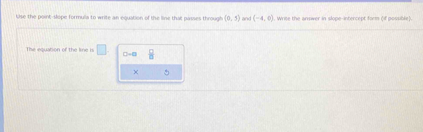 Use the point-slope formula to write an equation of the line that passes through (0,5) and (-4,0). Write the answer in slope-intercept form (if possible). 
The equation of the line is □ □ =□  □ /□   
×