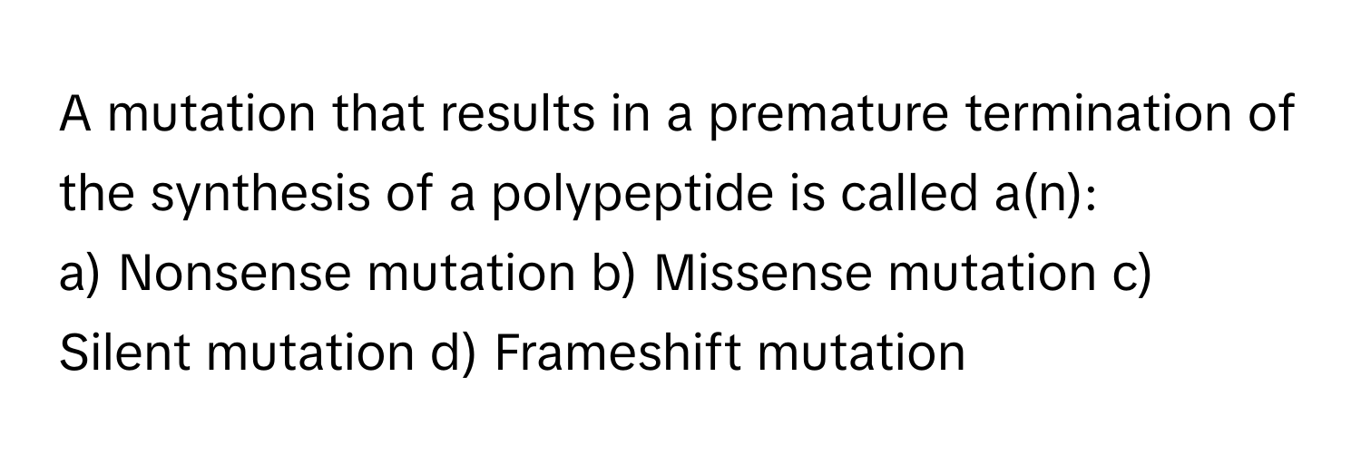 A mutation that results in a premature termination of the synthesis of a polypeptide is called a(n):

a) Nonsense mutation b) Missense mutation c) Silent mutation d) Frameshift mutation