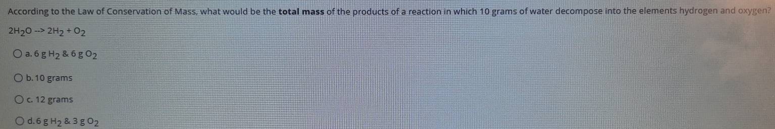According to the Law of Conservation of Mass, what would be the total mass of the products of a reaction in which 10 grams of water decompose into the elements hydrogen and oxygen?
2H_2Oto 2H_2+O_2
a. 6gH_2 6gO_2
b. 10 grams
c. 12 grams
d 6gH_2 3gO_2