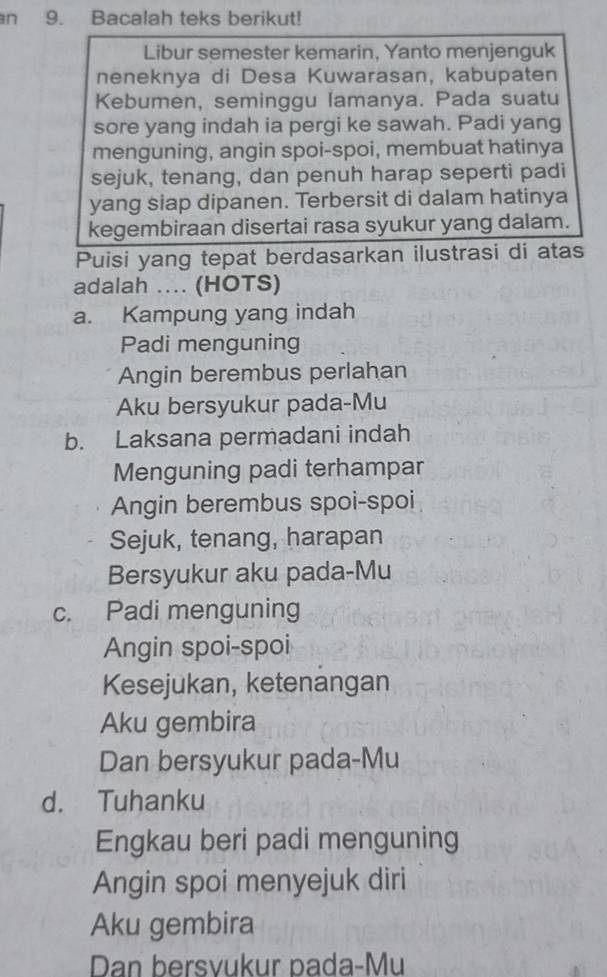 an 9. Bacalah teks berikut!
Libur semester kemarin, Yanto menjenguk
neneknya di Desa Kuwarasan, kabupaten
Kebumen, seminggu lamanya. Pada suatu
sore yang indah ia pergi ke sawah. Padi yang
menguning, angin spoi-spoi, membuat hatinya
sejuk, tenang, dan penuh harap seperti padi
yang siap dipanen. Terbersit di dalam hatinya
kegembiraan disertai rasa syukur yang dalam.
Puisi yang tepat berdasarkan ilustrasi di atas
adalah .... (HOTS)
a. Kampung yang indah
Padi menguning
Angin berembus perlahan
Aku bersyukur pada-Mu
b. Laksana permadani indah
Menguning padi terhampar
Angin berembus spoi-spoi
Sejuk, tenang, harapan
Bersyukur aku pada-Mu
c. Padi menguning
Angin spoi-spoi
Kesejukan, ketenangan
Aku gembira
Dan bersyukur pada-Mu
d. Tuhanku
Engkau beri padi menguning
Angin spoi menyejuk diri
Aku gembira
Dan bersvukur pada-Mu