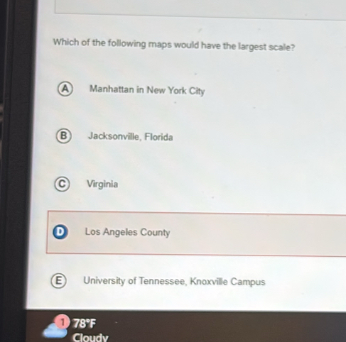 Which of the following maps would have the largest scale?
A Manhattan in New York City
B Jacksonville, Florida
Virginia
Los Angeles County
E) University of Tennessee, Knoxville Campus
D 78°F
Cloudv