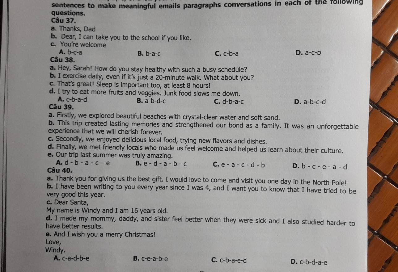 sentences to make meaningful emails paragraphs conversations in each of the following
questions.
Câu 37.
a. Thanks, Dad
b. Dear, I can take you to the school if you like.
c. You're welcome
A. b-c-a B. b-a-c C. c-b-a D. a-c-b
Câu 38.
a. Hey, Sarah! How do you stay healthy with such a busy schedule?
b. I exercise daily, even if it's just a 20-minute walk. What about you?
c. That's great! Sleep is important too, at least 8 hours!
d. I try to eat more fruits and veggies. Junk food slows me down.
A. c-b-a-d
B. a-b-d-c C. d-b-a-c D. a-b-c-d
Câu 39.
a. Firstly, we explored beautiful beaches with crystal-clear water and soft sand.
b. This trip created lasting memories and strengthened our bond as a family. It was an unforgettable
experience that we will cherish forever.
c. Secondly, we enjoyed delicious local food, trying new flavors and dishes.
d. Finally, we met friendly locals who made us feel welcome and helped us learn about their culture.
e. Our trip last summer was truly amazing.
A. d-b-a-c-e B. e-d-a-b-c C. e-a-c-d-b D. b-c-e-a-d
Câu 40.
a. Thank you for giving us the best gift. I would love to come and visit you one day in the North Pole!
b. I have been writing to you every year since I was 4, and I want you to know that I have tried to be
very good this year.
c. Dear Santa,
My name is Windy and I am 16 years old.
d. I made my mommy, daddy, and sister feel better when they were sick and I also studied harder to
have better results.
e. And I wish you a merry Christmas!
Love,
Windy.
A. c-a-d-b-e B. c-e-a-b-e
C. c-b-a-e-d D. c-b-d-a-e