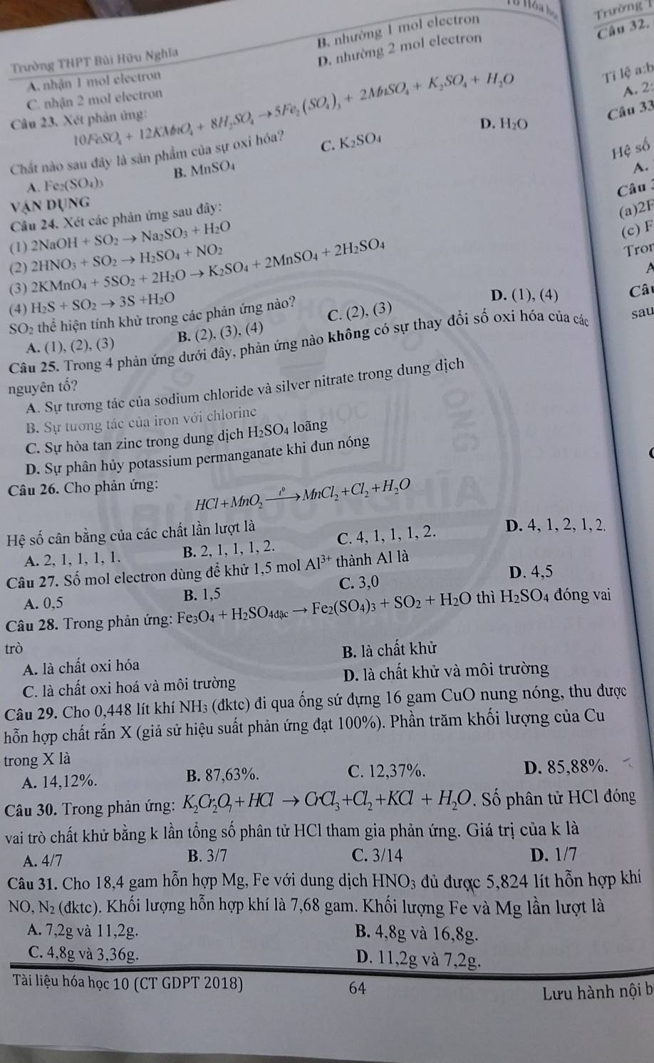 H9 Hóa hộ Trường 
Câu 32.
B. nhường 1 mol electron
Trường THPT Bùi Hữu Nghĩa
D. nhường 2 mol electron
A. nhận 1 mol electron
Ti lệ a:b
C. nhận 2 mol electron
Câu 23. Xét phản ủng: 10FeSO_4+12KMo_1O_4+8H_2SO_4to 5Fe_2(SO_4)_3+2MhSO_4+K_2SO_4+H_2O
A. 2:
Câu 33
D. H_2O
Chất nào sau đây là sản phẩm của sự oxi hóa? C. K_2SO_4
Hệ số
A. Fe_2(SO_4)_3 B. MnSO_4
A.
Câu 3
VANDUNG
Câu 24. Xét các phản ứng sau đây:
(a)2F
(c) F
(1) 2NaOH+SO_2to Na_2SO_3+H_2O Tron
(2) A
(3) 2KMnO_4+5SO_2+2H_2Oto K_2SO_4+2MnSO_4+2H_2SO_4 2HNO_3+SO_2to H_2SO_4+NO_2
(4) H_2S+SO_2to 3S+H_2O
D. (1), (4) Câu
SO_2 thể hiện tính khử trong các phản ứng nào?
A. (1), (2), (3) B. ( 2),(3),(4) C. (2), (3)
Câu 25. Trong 4 phản ứng dưới đây, phản ứng nào không có sự thay đổi số oxi hóa của các sau
nguyên tố?
A. Sự tương tác của sodium chloride và silver nitrate trong dung dịch
B. Sự tương tác của iron với chlorine
C. Sự hòa tan zinc trong dung dịch H_2SO_4 oãng
D. Sự phân hủy potassium permanganate khi đun nóng
Câu 26. Cho phản ứng:
HCl+MnO_2xrightarrow [^circ +CMnCl_2+Cl_2+H_2O
Hệ số cân bằng của các chất lần lượt là D. 4, 1, 2, 1, 2.
A. 2, 1, 1, 1, 1. B. 2, 1, 1, 1, 2. C. 4, 1, 1, 1, 2.
Câu 27. Số mol electron dùng để khử 1,5 mol Al^(3+) thành Al là
D. 4,5
C. 3,0
A. 0,5 thì H_2SO_4 đóng vai
Câu 28. Trong phản ứng: Fe_3O_4+H_2SO_4dcto Feto Fe_2(SO_4)_3+SO_2+H_2O B. 1,5
trò B. là chất khử
A. là chất oxi hóa
C. là chất oxi hoá và môi trường D. là chất khử và môi trường
Câu 29. Cho 0,448 lít khí NH₃ (đktc) đi qua ống sứ đựng 16 gam CuO nung nóng, thu được
hỗn hợp chất rắn X (giả sử hiệu suất phản ứng đạt 100%). Phần trăm khối lượng của Cu
trong X là
C. 12,37%.
A. 14,12%. B. 87,63%. D. 85,88%.
Câu 30. Trong phản ứng: K_2Cr_2O_7+HClto CrCl_3+Cl_2+KCl+H_2O. Số phân tử HCl đóng
vai trò chất khử bằng k lần tổng số phân tử HCl tham gia phản ứng. Giá trị của k là
A. 4/7 B. 3/7 C. 3/14 D. 1/7
Câu 31. Cho 18,4 gam hỗn hợp Mg, Fe với dung dịch HNO_3 dủ được 5,824 lít hỗn hợp khí
NO,N_2(dktc) 5. Khối lượng hỗn hợp khí là 7,68 gam. Khối lượng Fe và Mg lần lượt là
A. 7,2g và 11,2g. B. 4,8g và 16,8g.
C. 4,8g và 3,36g.
D. 11,2g và 7,2g.
Tài liệu hóa học 10 (CT GDPT 2018) 64
Lưu hành nội b
