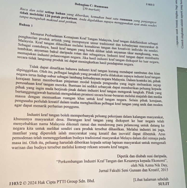 1103/2
Bahagian C: Rumusan [30 markah]
Baca dan teliti setiap bahan yang diberikan, kemudian buat satu rumusan yang panjangnya
tidak melebihi 120 patah perkataan. Anda digalakkan supaya menggunakan ayat anda sendiri
tanpa mengubah maksud asal petikan.
Bahan 1
Menurut Perbadanan Kemajuan Kraf Tangan Malaysia, kraf tangan didefinisikan sebagai
penghasilan produk artistik yang mempunyai unsur tradisional dan kebudayaan masyarakat di
Malaysia. Kraf tangan dihasilkan melalui kemahiran tangan dan kreativiti individu itu sendiri.
Sebagai contohnya, hasil kraf tangan yang boleh dilihat ialah anyaman tikar mengkuang, wau,
tembikar, anyaman bakul daripada rotan dan sebagainya. Industri kraf tangan dapat membantu
memajukan industri pelancongan negara. Jika hasil industri kraf tangan dieksport ke luar negara,
secara tidak langsung produk ini dapat meningkatkan hasil pendapatan negara.
Tidak dapat dinafikan bahawa industri kraf tangan kurang mendapat sambutan dan kian
dipinggirkan. Oleh itu, pelbagai langkah yang proaktif perlu dilakukan supaya industri kraf tangan
negara terus hidup subur sebagai lambang kebudayaan negara Malaysia. Dalam konteks ini, pihak
kerajaan harus memberikan pinjaman modal kepada pengusaha yang ingin meluaskan sayap
perusahaan kraf tangan mereka. Bantuan ini sedikit sebanyak dapat memberikan peluang kepada
pihak yang ingin mula berjinak-jinak dalam industri kraf tangan mengorak langkah. Pihak yang
bertanggungjawab haruslah mengadakan promosi secara besar-besaran melalui majalah dan media
massa dengan memuatkan ruangan khas untuk kraf tangan negara. Selain pihak kerajaan,
pengusaha perlulah kreatif dalam usaha menghasilkan pelbagai kraf tangan yang unik dan moden
agar dapat menarik perhatian pengguna.
Industri kraf tangan boleh memperbanyak peluang pekerjaan dalam kalangan masyarakat,
khususnya masyarakat desa. Barangan kraf tangan yang dieksport ke luar negara telah
menyebabkan nama Malaysia dikenali ramai dan mendorong para pelancong untuk datang ke
negara kita untuk melihat sendiri cara produk tersebut dihasilkan. Melalui industri ini juga,
manfaat yang diperoleh ialah masyarakat yang kreatif dan inovatif dapat dibentuk. Arus
pemodenan telah menenggelamkan budaya tradisional masyarakat Melayu dalam diri remaja pada
masa ini. Oleh itu, peluang haruslah diberikan kepada setiap lapisan masyarakat untuk mengenali
warisan dan budaya tersebut melalui konsep rekaan sesuatu kraf tangan.
Dipetik dan diubah suai daripada,
“Perkembangan Industri Kraf Tangan dan Kesannya kepada Ekonomi”,
oleh Nik Azma Nik Day,
Jurnal Fakulti Seni Gunaan dan Kreatif, 2015
1103/2 © 2024 Hak Cipta PTTI Group Sdn. Bhd. [Lihat halaman sebelah
SULIT