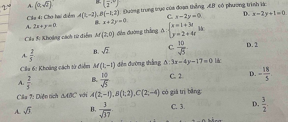 B.
A. (0;sqrt(2)). (frac 2,0)·
Câu 4: Cho hai điểm A(1;-2), B(-1;2). Đường trung trục của đoạn thẳng AB có phương trình là:
C. x-2y=0.
D. x-2y+1=0.
B. x+2y=0.
A. 2x+y=0. 
* Câu 5: Khoảng cách từ điểm M(2;0) đến đường thẳng △ :beginarrayl x=1+3t y=2+4tendarray. là:
C.  10/sqrt(5) .
D. 2
A.  2/5 .
B. sqrt(2). 
Câu 6: Khoảng cách từ điểm M(1;-1) đến đường thẳng △ :3x-4y-17=0 là:
D. - 18/5 .
B.
A.  2/5 .  10/sqrt(5) .
C. 2.
Câu 7: Diện tích △ ABC với A(2;-1), B(1;2), C(2;-4) có giá trị bằng:
A. sqrt(3).
B.  3/sqrt(37) .
C. 3.
D.  3/2 . 
bằng