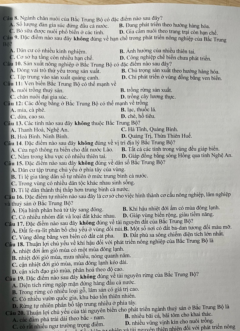 Ngành chăn nuôi của Bắc Trung Bộ có đặc điểm nào sau đây?
A. Số lượng đàn gia súc đứng đầu cả nước. B. Đang phát triển theo hướng hàng hóa.
C. Bò sữa được nuôi phổ biến ở các tỉnh. D. Gia cầm nuôi theo trang trại còn hạn chế.
Câu 9. Đặc điểm nào sau đây không đúng về hạn chế trong phát triển nông nghiệp của Bắc Trung
Bộ?
A. Dân cư có nhiều kinh nghiệm. B. Ảnh hưởng của nhiều thiên tai.
C. Cơ sở hạ tầng còn nhiều hạn chế. D. Công nghiệp chế biển chưa phát triển.
Câu 10. Sản xuất nông nghiệp ở Bắc Trung Bộ có đặc điểm nào sau đây?
A. Đóng vai trò thứ yếu trong sản xuất. B. Chú trọng sản xuất theo hướng hàng hóa.
C. Tập trung vào sản xuất quảng canh. D. Chi phát triển ở vùng đồng bằng ven biển.
Câu 11: Ven biển Bắc Trung Bộ có thế mạnh về
A. nuôi trồng thuỷ sản. B. trồng rừng sản xuất.
C. chăn nuôi đại gia súc. D. trồng cây lương thực.
Câu 12: Các đồng bằng ở Bắc Trung Bộ có thế mạnh về trồng
A. mía, cà phê. B. lạc, thuốc lá.
C. dừa, cao su. D. chè, hồ tiêu.
Câu 13. Các tinh nào sau đây không thuộc Bắc Trung Bộ?
A. Thanh Hoá, Nghệ An. C. Hà Tĩnh, Quảng Bình.
B. Hoà Bình. Ninh Bình.  D. Quảng Trị, Thừa Thiên Huế.
Câu 14. Đặc điểm nào sau đây không đúng về vị trí địa lý Bắc Trung Bộ?
A. Cửa ngõ thông ra biển cho đất nước Lào. B. Tất cả các tỉnh trong vùng đều giáp biển.
C. Nằm trong khu vực có nhiều thiên tai. D. Giáp đồng bằng sông Hồng qua tỉnh Nghệ An.
Câu 15. Đặc điểm nào sau đây không đúng về dân số Bắc Trung Bộ?
A. Dân cư tập trung chủ yều ở phía tây của vùng.
B. Ti lệ gia tăng dân số tự nhiên ở mức trung bình cả nước.
C. Trong vùng có nhiều dân tộc khác nhau sinh sống.
D. Tỉ lệ dân thành thị thấp hơn trung bình cả nước.
Câu 16. Đặc điểm tự nhiên nào sau đây là cơ sở cho việc hình thành cơ cấu nông nghiệp, lâm nghiệp
và thuỷ sản ở Bắc Trung Bộ?
A. Địa hình phân hoá từ tây sang đông. B. Khí hậu nhiệt đới ẩm có mùa đông lạnh.
C. Có nhiều nhóm đất và loại đất khác nhau. D. Giáp vùng biển rộng, giàu tiềm năng.
Câu 17. Đặc điểm nào sau đây không đúng về tài nguyên đất của Bắc Trung Bộ?
A. Đất fe-ra-lit phân bố chủ yếu ở vùng đồi núi.B. Một số nơi có đất ba-dan tương đối màu mỡ.
C. Vùng đồng bằng ven biển có đất cát pha. D. Đất phù sa sông chiếm diện tích lớn nhất.
Câu 18. Thuận lợi chủ yếu về khí hậu đối với phát triển nông nghiệp của Bắc Trung Bộ là
A. nhiệt đới ẩm gió mùa có một mùa đông lạnh.
B. nhiệt đới gió mùa, mưa nhiều, nóng quanh năm.
C. cận nhiệt đới gió mùa, mùa đông lạnh kéo dài.
D. cận xích đạo gió mùa, phân hoá theo độ cao.
Câu 19. Đặc điểm nào sau đây không đúng về tài nguyên rừng của Bắc Trung Bộ?
A. Diện tích rừng ngập mặn đứng hàng đầu cả nước.
B. Trong rừng có nhiều loại gỗ, lâm sản có giá trị cao.
C. Có nhiều vườn quốc gia, khu bảo tồn thiên nhiên.
D. Rừng tự nhiên phân bố tập trung nhiều ở phía tây.
Câu 20. Thuận lợi chủ yếu của tài nguyên biển cho phát triển ngành thuỷ sản ở Bắc Trung Bộ là
A. các đầm phá trải dài theo bắc - nam.  B. nhiều bãi cá, bãi tôm cho khai thác.
C. có rất nhiều ngư trường trọng điểm. D. nhiều vũng vịnh kín cho nuôi trồng.
tự nhiên và tài nguyên thiên nhiên đối với phát triển nông