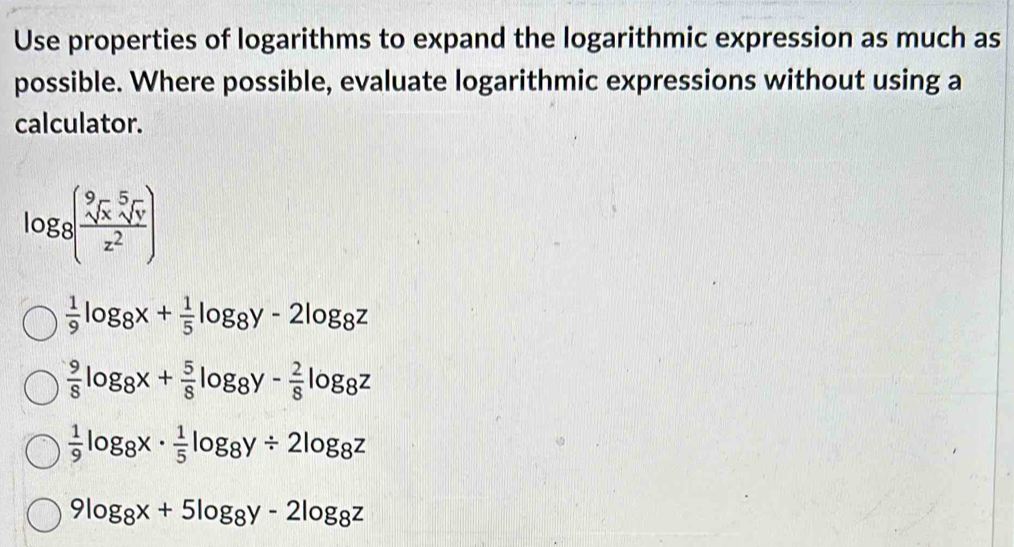 Use properties of logarithms to expand the logarithmic expression as much as
possible. Where possible, evaluate logarithmic expressions without using a
calculator.
log log _8(frac sqrt[9](x)z^2)
 1/9 log _8x+ 1/5 log _8y-2log _8z
 9/8 log _8x+ 5/8 log _8y- 2/8 log _8z
 1/9 log _8x·  1/5 log _8y/ 2log _8z
9log _8x+5log _8y-2log _8z