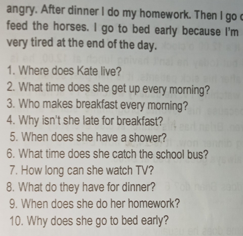 angry. After dinner I do my homework. Then I go 
feed the horses. I go to bed early because I'm 
very tired at the end of the day. 
1. Where does Kate live? 
2. What time does she get up every morning? 
3. Who makes breakfast every morning? 
4. Why isn't she late for breakfast? 
5. When does she have a shower? 
6. What time does she catch the school bus? 
7. How long can she watch TV? 
8. What do they have for dinner? 
9. When does she do her homework? 
10. Why does she go to bed early?