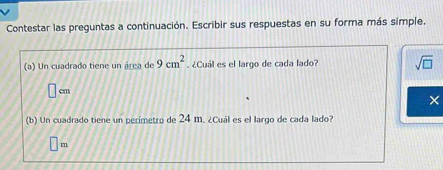 Contestar las preguntas a continuación. Escribir sus respuestas en su forma más simple. 
(a) Un cuadrado tiene un área de 9cm^2. ¿Cuál es el largo de cada lado? sqrt(□ ) 
□ cr n 
× 
(b) Un cuadrado tiene un perímetro de 24 m. ¿Cuál es el largo de cada lado?
□ m