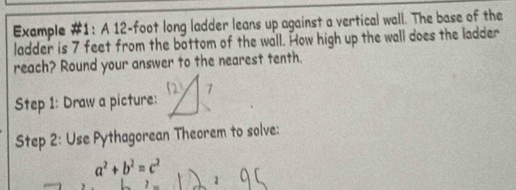 Example #1: A 12-foot long ladder leans up against a vertical wall. The base of the 
ladder is 7 feet from the bottom of the wall. How high up the wall does the ladder 
reach? Round your answer to the nearest tenth. 
Step 1: Draw a picture: 
Step 2: Use Pythagorean Theorem to solve:
a^2+b^2=c^2