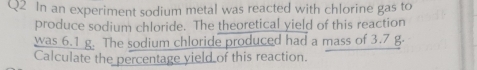 In an experiment sodium metal was reacted with chlorine gas to 
produce sodium chloride. The theoretical yield of this reaction 
was 6.1 g. The sodium chloride produced had a mass of 3.7 g. 
Calculate the percentage yield of this reaction.