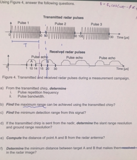 Using Figure 4, answer the following questions. 
Figure 4. Transmitted and received radar pulses during a measurement campaign. 
a) From the transmitted chirp, determine 
i. Pulse repetition frequency 
ii. Pulse bandwidth. 
b) Find the maximum range can be achieved using the transmitted chirp? 
c) Find the minimum detection range from this signal? 
d) If the transmitted chirp is sent from the nadir, determine the slant range resolution 
and ground range resolution? 
e) Compute the distance of point A and B from the radar antenna? 
f) Determine the minimum distance between target A and B that makes them resolved 
in the radar image?