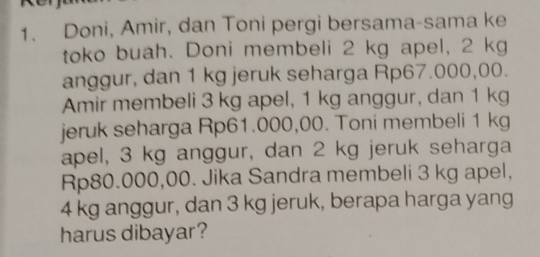 Doni, Amir, dan Toni pergi bersama-sama ke 
toko buah. Doni membeli 2 kg apel, 2 kg
anggur, dan 1 kg jeruk seharga Rp67.000,00. 
Amir membeli 3 kg apel, 1 kg anggur, dan 1 kg
jeruk seharga Rp61.000,00. Toni membeli 1 kg
apel, 3 kg anggur, dan 2 kg jeruk seharga
Rp80.000,00. Jika Sandra membeli 3 kg apel,
4 kg anggur, dan 3 kg jeruk, berapa harga yang 
harus dibayar?