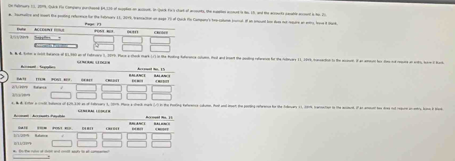 On Febnuary 11, 2019, Quick Fix Company purchased $4,120 of supplies on account. In Quick Fix's chart of accounts, the supplies account Is No. 15, and the accounts payable account is No. 21
a. Journalize and insert the posting reference for the February 11, 2019, transaction on page 73 of Quick Fix Cpany's two-column jourrul. If an amount box does not require an entry, leave it blank. 
debit balance of 51,980 as of February 1, 2019. Place a chock mark (√) in the Posting Reference column. Post and insert the posting reference for the Fobnvary 11, 20Y9, transaction to the account. If an amount box does not require an entn, leve it bank 
GENERAL LEDGER 
February 1, 2019. Place a check mark () in the Posting Reference column. Pust and insert the posting reference for the February 11, 2019, transaction to the account. If an amount bex does not require an entry, leave it blank 
GENERAL LEDGER