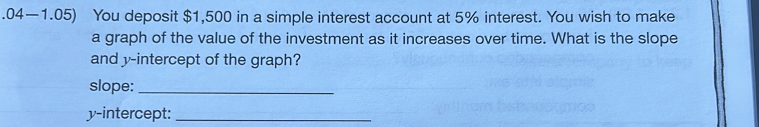 .04—1.05) You deposit $1,500 in a simple interest account at 5% interest. You wish to make 
a graph of the value of the investment as it increases over time. What is the slope 
and y-intercept of the graph? 
slope:_ 
y-intercept:_