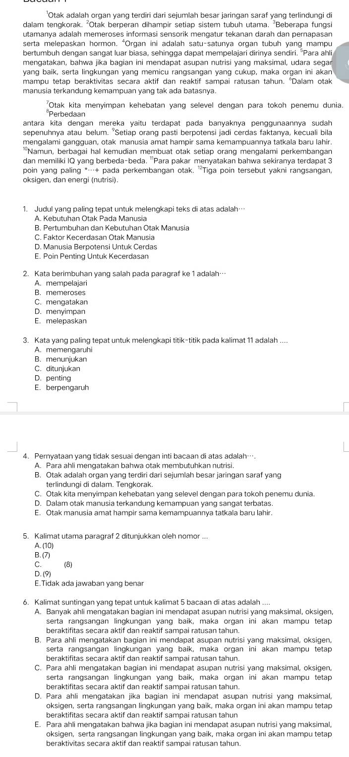 'Otak adalah organ yang terdiri dari sejumlah besar jaringan saraf yang terlindungi di
dalam tengkorak. ²Otak berperan dihampir setiap sistem tubuh utama. ³Beberapa fungsi
utamanya adalah memeroses informasi sensorik mengatur tekanan darah dan pernapasan
serta melepaskan hormon. "Organ ini adalah satu-satunya organ tubuh yang mampu
bertumbuh dengan sangat luar biasa, sehingga dapat mempelajari dirinya sendiri. °Para ahli
mengatakan, bahwa jika bagian ini mendapat asupan nutrisi yang maksimal, udara segar
yang baik, serta lingkungan yang memicu rangsangan yang cukup, maka organ ini akan
mampu tetap beraktivitas secara aktif dan reaktif sampai ratusan tahun. "Dalam otak
manusia terkandung kemampuan yang tak ada batasnya.
"Otak kita menyimpan kehebatan yang selevel dengan para tokoh penemu dunia.
*Perbedaan
antara kita dengan mereka yaitu terdapat pada banyaknya penggunaannya sudah 
sepenuhnya atau belum. "Setiap orang pasti berpotensi jadi cerdas faktanya, kecuali bila
mengalami gangguan, otak manusia amat hampir sama kemampuannya tatkala baru lahir.
¹Namun, berbagai hal kemudian membuat otak setiap orang mengalami perkembangan
dan memiliki IQ yang berbeda-beda. 'Para pakar menyatakan bahwa sekiranya terdapat 3
poin yang paling *…+ pada perkembangan otak. 'Tiga poin tersebut yakni rangsangan,
oksigen, dan energi (nutrisi).
1. Judul yang paling tepat untuk melengkapi teks di atas adalah…
A. Kebutuhan Otak Pada Manusia
B. Pertumbuhan dan Kebutuhan Otak Manusia
C. Faktor Kecerdasan Otak Manusia
D. Manusia Berpotensi Untuk Cerdas
E. Poin Penting Untuk Kecerdasan
2. Kata berimbuhan yang salah pada paragraf ke 1 adalah…
A. mempelajari
B. memeroses
C. mengatakan
D. menyimpan
E. melepaskan
3. Kata yang paling tepat untuk melengkapi titik-titik pada kalimat 11 adalah ....
A. memengaruhi
B. menunjukan
C. ditunjukan
D. penting
E. berpengaruh
4. Pernyataan yang tidak sesuai dengan inti bacaan di atas adalah….
A. Para ahli mengatakan bahwa otak membutuhkan nutrisi.
B. Otak adalah organ yang terdiri dari sejumlah besar jaringan saraf yang
terlindungi di dalam. Tengkorak.
C. Otak kita menyimpan kehebatan yang selevel dengan para tokoh penemu dunia.
D. Dalam otak manusia terkandung kemampuan yang sangat terbatas.
E. Otak manusia amat hampir sama kemampuannya tatkala baru lahir.
5. Kalimat utama paragraf 2 ditunjukkan oleh nomor ...
A. (10)
B. (7)
C. (8)
D. (9)
E.Tidak ada jawaban yang benar
6. Kalimat suntingan yang tepat untuk kalimat 5 bacaan di atas adalah ...
A. Banyak ahli mengatakan bagian ini mendapat asupan nutrisi yang maksimal, oksigen,
serta rangsangan lingkungan yang baik, maka organ ini akan mampu tetap
beraktifitas secara aktif dan reaktif sampai ratusan tahun.
B. Para ahli mengatakan bagian ini mendapat asupan nutrisi yang maksimal, oksigen,
serta rangsangan lingkungan yang baik, maka organ ini akan mampu tetap
beraktifitas secara aktif dan reaktif sampai ratusan tahun.
C. Para ahli mengatakan bagian ini mendapat asupan nutrisi yang maksimal, oksigen,
serta rangsangan lingkungan yang baik, maka organ ini akan mampu tetap
beraktifitas secara aktif dan reaktif sampai ratusan tahun.
D. Para ahli mengatakan jika bagian ini mendapat asupan nutrisi yang maksimal,
oksigen, serta rangsangan lingkungan yang baik, maka organ ini akan mampu tetap
beraktifitas secara aktif dan reaktif sampai ratusan tahun
E. Para ahli mengatakan bahwa jika bagian ini mendapat asupan nutrisi yang maksimal,
oksigen, serta rangsangan lingkungan yang baik, maka organ ini akan mampu tetap
beraktivitas secara aktif dan reaktif sampai ratusan tahun.