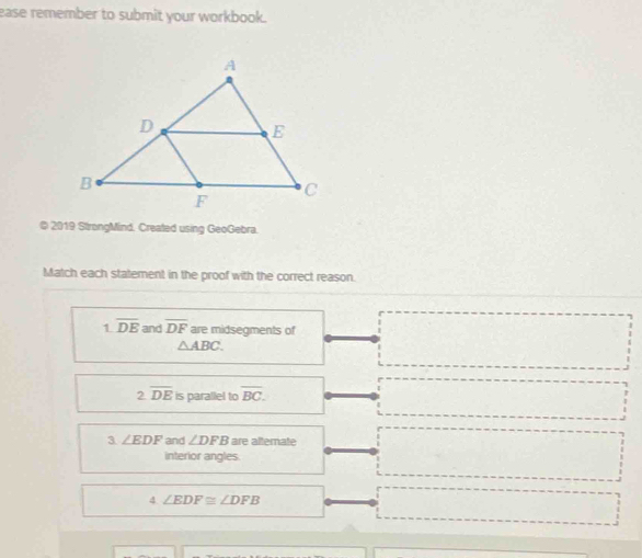 ease remember to submit your workbook.
© 2019 StrongMind. Created using GeoGebra.
Match each statement in the proof with the correct reason.
1.overline DE and overline DF are midsegments of
△ ABC.
2.overline DE is parallel to overline BC. 
3 ∠ EDF and ∠ DFB are alternate
interior angles.
4 ∠ EDF≌ ∠ DFB