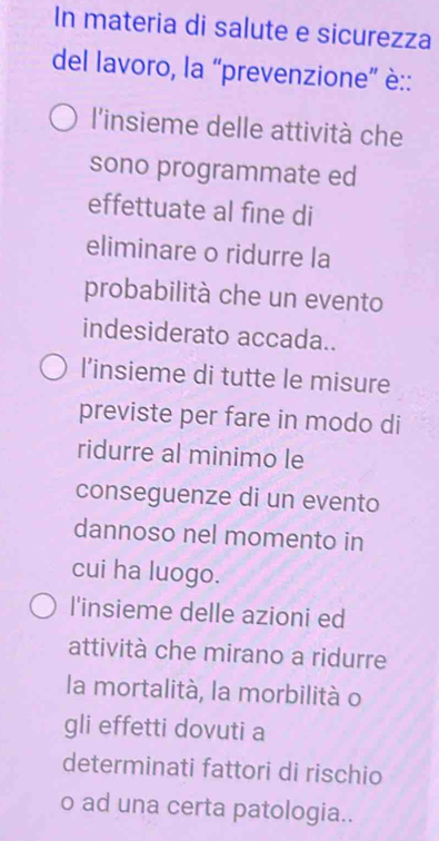 In materia di salute e sicurezza
del lavoro, la “prevenzione” è::
l'insieme delle attività che
sono programmate ed
effettuate al fine di
eliminare o ridurre la
probabilità che un evento
indesiderato accada..
l’insieme di tutte le misure
previste per fare in modo di
ridurre al minimo le
conseguenze di un evento
dannoso nel momento in
cui ha luogo.
l'insieme delle azioni ed
attività che mirano a ridurre
la mortalità, la morbilità o
gli effetti dovuti a
determinati fattori di rischio
o ad una certa patologia..