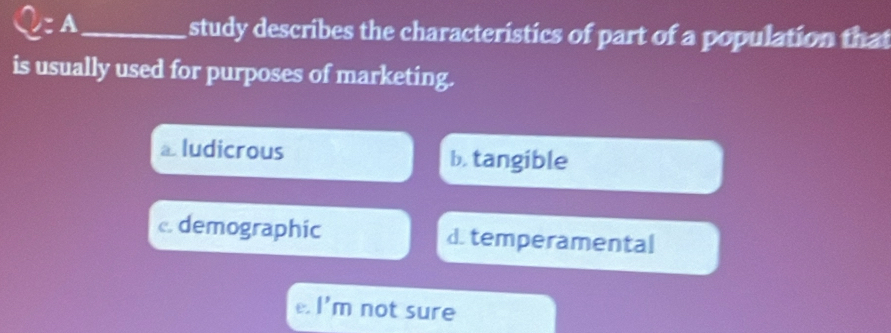 A_ study describes the characteristics of part of a population that
is usually used for purposes of marketing.
⊥ludicrous b. tangible
c. demographic d. temperamental
e. |' m not sure