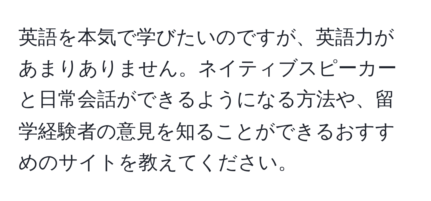 英語を本気で学びたいのですが、英語力があまりありません。ネイティブスピーカーと日常会話ができるようになる方法や、留学経験者の意見を知ることができるおすすめのサイトを教えてください。