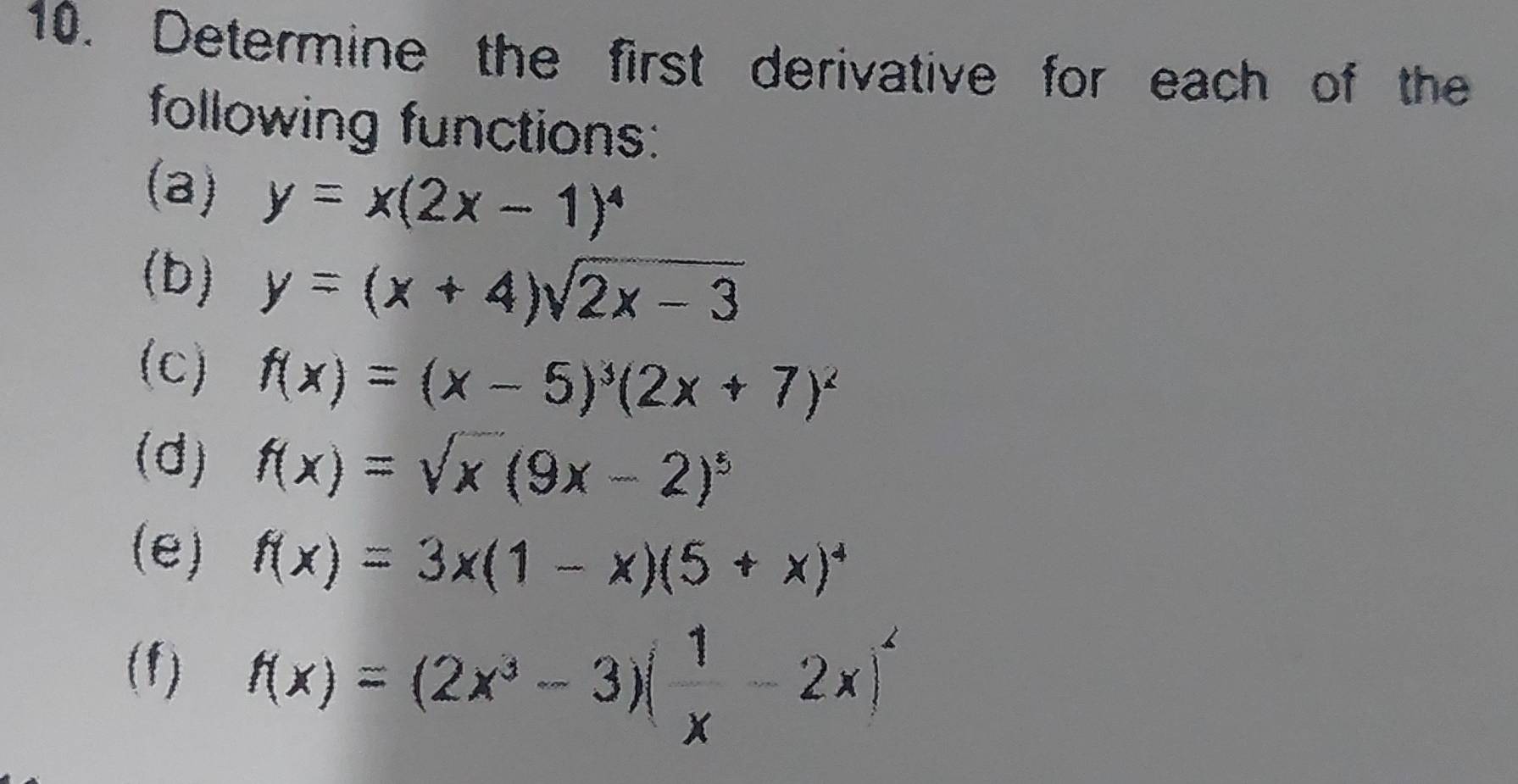 Determine the first derivative for each of the 
following functions: 
(a) y=x(2x-1)^4
(b) y=(x+4)sqrt(2x-3)
(c) f(x)=(x-5)^3(2x+7)^2
(d) f(x)=sqrt(x)(9x-2)^5
(e) f(x)=3x(1-x)(5+x)^4
(f) f(x)=(2x^3-3)( 1/x -2x)^2