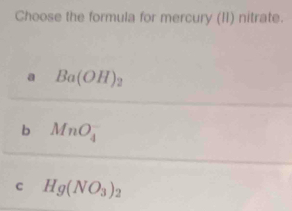 Choose the formula for mercury (II) nitrate.
a Ba(OH)_2
b MnO_4^(-
c Hg(NO_3))_2