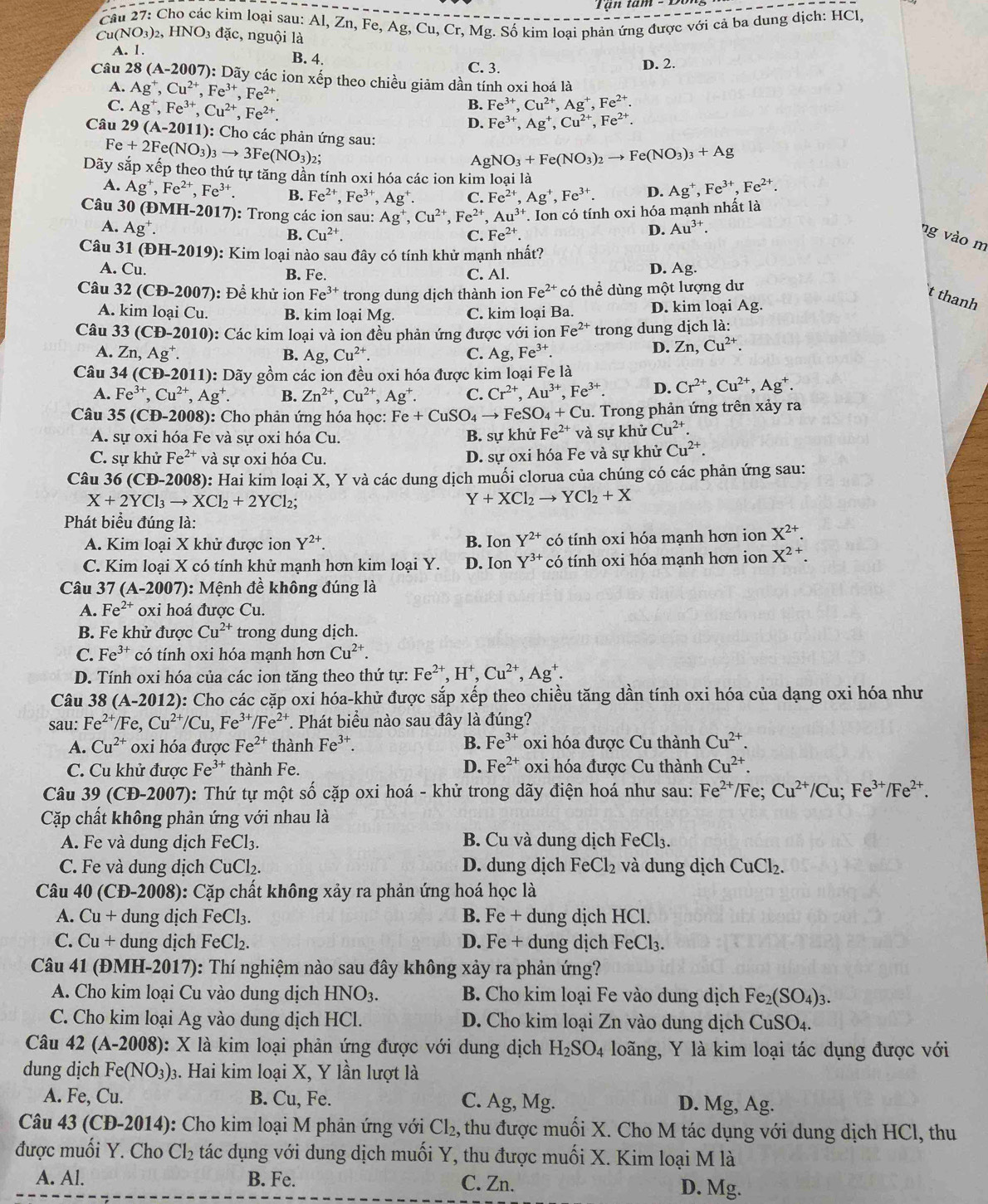 ận tam
Cầu 27: Cho các kim loại sau: Al, Zn, Fe, Ag, Cu, Cr, Mg. Số kim loại phản ứng được với cả ba dung dịch: HCl
Cu( NO_3)_2, HNO_3dac c, nguội là
A. 1. B. 4. C. 3. D. 2.
Câu 28(A-2007) : Dãy các ion xếp theo chiều giảm dần tính oxi hoá là
A. Ag^+,Cu^(2+),Fe^(3+),Fe^(2+).
C. Ag^+,Fe^(3+),Cu^(2+),Fe^(2+).
B. Fe^(3+),Cu^(2+),Ag^+,Fe^(2+).
D. Fe^(3+),Ag^+,Cu^(2+),Fe^(2+).
Câu 29(A-2011) ): Cho các phản ứng sau:
Fe+2Fe(NO_3)_3to 3Fe(NO_3) 2:
AgNO_3+Fe(NO_3)_2to Fe(NO_3)_3+Ag
Dãy sắp xếp theo thứ tự tăng dần tính oxi hóa các ion kim loại là Ag^+,Fe^(3+),Fe^(2+).
A. Ag^+,Fe^(2+),Fe^(3+). B. Fe^(2+),Fe^(3+),Ag^+. C. Fe^(2+),Ag^+,Fe^(3+). D.
Câu 30 0 (ĐMH-2017): Trong các ion sau: Ag^+,Cu^(2+),Fe^(2+),Au^(3+) T. Ion có tính oxi hóa mạnh nhất là
A. Ag^+. D. Au^(3+).
B. Cu^(2+). C. Fe^(2+).
ng vào m
Câu 31 (DH-2019) 9): Kim loại nào sau đây có tính khử mạnh nhất?
A. Cu. B. Fe. C. Al.
D. Ag.
Câu 32 (CD-2007 : Để khử ion Fe^(3+) trong dung dịch thành ion Fe^(2+) có thể dùng một lượng dư
t thanh
A. kim loại Cu. B. kim loại Mg. C. kim loại Ba. D. kim loại Ag.
Câu 33(CD-2010) : Các kim loại và ion đều phản ứng được với ion Fe^(2+) trong dung dịch là:
A. Zn,Ag^+. B. Ag,Cu^(2+). C. Ag,Fe^(3+).
D. Zn,Cu^(2+).
Câu 34(CD-2011) 0: Dãy gồm các ion đều oxi hóa được kim loại Fe là
A. Fe^(3+),Cu^(2+),Ag^+. B. Zn^(2+),Cu^(2+),Ag^+. C. Cr^(2+),Au^(3+),Fe^(3+). D. Cr^(2+),Cu^(2+),Ag^+.
Câu 35(CD-2008) : Cho phản ứng hóa học: Fe+CuSO_4to FeSO_4+Cu u. Trong phản ứng trên xảy ra
A. sự oxi hóa Fe và sự oxi hóa Cu. B. sự khử Fe^(2+) và sự khử Cu^(2+)
C. sự khử Fe^(2+) và sự oxi hóa Cu. D. sự oxi hóa Fe và sự khử Cu^(2+).
Câu 36(CD-2008) ): Hai kim loại X, Y và các dung dịch muối clorua của chúng có các phản ứng sau:
X+2YCl_3to XCl_2+2YCl_2;
Y+XCl_2to YCl_2+X
Phát biểu đúng là: X^(2+).
A. Kim loại X khử được ion Y^(2+). B. Ion Y^(2+) có tính oxi hóa mạnh hơn ion
C. Kim loại X có tính khử mạnh hơn kim loại Y. D. Ion Y^(3+) có tính oxi hóa mạnh hơn ion X^(2+).
Câu 37(A-2007) 0: Mệnh đề không đúng là
A. Fe^(2+) oxi hoá được Cu.
B. Fe khử được Cu^(2+) trong dung dịch.
C. Fe^(3+) có tính oxi hóa mạnh hơn Cu^(2+).
D. Tính oxi hóa của các ion tăng theo thứ tự: Fe^(2+),H^+,Cu^(2+),Ag^+.
Câu 38 (A-2012): Cho các cặp oxi hóa-khử được sắp xếp theo chiều tăng dần tính oxi hóa của dạng oxi hóa như
sau: Fe^(2+)/Fe,Cu^(2+)/Cu,Fe^(3+)/Fe^(2+) *. Phát biểu nào sau đây là đúng?
A. Cu^(2+) oxi hóa được Fe^(2+) thành Fe^(3+). B. Fe^(3+) oxi hóa được Cu thành Cu^(2+).
C. Cu khử được Fe^(3+) thành Fe. D. Fe^(2+) oxi hóa được Cu thành Cu^(2+).
Câu 39(CD-2007) 0: Thứ tự một số cặp oxi hoá - khử trong dãy điện hoá như sau: Fe^(2+)/ Fe; Cu^(2+)/Cu;Fe^(3+)/Fe^(2+).
Cặp chất không phản ứng với nhau là
A. Fe và dung dịch FeCl_3. B. Cu và dung dịch FeCl_3.
C. Fe và dung dịch CuCl₂. D. dung dịch FeCl_2 và dung dịch CuCl_2.
Câu 40 (CĐ-2008): Cặp chất không xảy ra phản ứng hoá học là
A. Cu+ dung dịch FeCl_3 B. Fe + dung dịch HCl.
C. Cu+ ung dịch FeCl_2. D. Fe + dung dịch FeCl₃.
Câu 41 (ĐMH-2017): Thí nghiệm nào sau đây không xảy ra phản ứng?
A. Cho kim loại Cu vào dung dịch HNO_3. B. Cho kim loại Fe vào dung dịch Fe_2(SO_4)_3.
C. Cho kim loại Ag vào dung dịch HCl. D. Cho kim loại Zn vào dung dịch CuSO_4.
Câu 42 (A-2008): X là kim loại phản ứng được với dung dịch H_2SO_4 loãng, Y là kim loại tác dụng được với
dung dịch Fe(NO_3). 3. Hai kim loại X, Y lần lượt là
A. Fe, Cu. B. Cu, Fe. C. Ag, Mg. D. Mg, Ag.
Câu 43 (C D-201 4): Cho kim loại M phản ứng với Cl_2. , thu được muối X. Cho M tác dụng với dung dịch HCl, thu
được muối Y. Cho Cl_2 tác dụng với dung dịch muối Y, thu được muối X. Kim loại M là
A. Al. B. Fe. C. Zn. D. Mg.