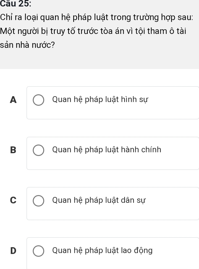 Chỉ ra loại quan hệ pháp luật trong trường hợp sau:
Một người bị truy tố trước tòa án vì tội tham ô tài
sản nhà nước?
A Quan hệ pháp luật hình sự
B Quan hệ pháp luật hành chính
C Quan hệ pháp luật dân sự
D Quan hệ pháp luật lao động