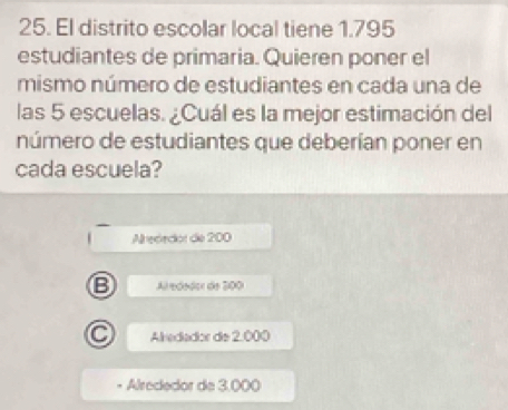 El distrito escolar local tiene 1.795
estudiantes de primaria. Quieren poner el
mismo número de estudiantes en cada una de
las 5 escuelas. ¿Cuál es la mejor estimación del
número de estudiantes que deberían poner en
cada escuela?
Alrededor de 200
B Alredodor de 200
C Alredador de 2.000
Alrededor de 3,000