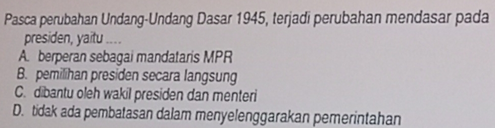 Pasca perubahan Undang-Undang Dasar 1945, terjadi perubahan mendasar pada
presiden, yaitu ....
A. berperan sebagai mandataris MPR
B. pemilihan presiden secara langsung
C. dibantu oleh wakil presiden dan menteri
D. tidak ada pembatasan dalam menyelenggarakan pemerintahan