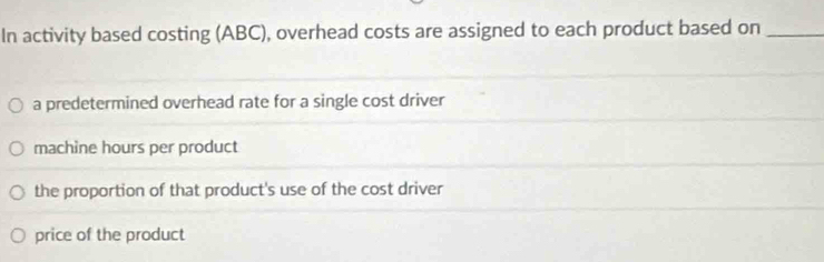 In activity based costing (ABC), overhead costs are assigned to each product based on_
a predetermined overhead rate for a single cost driver
machine hours per product
the proportion of that product's use of the cost driver
price of the product