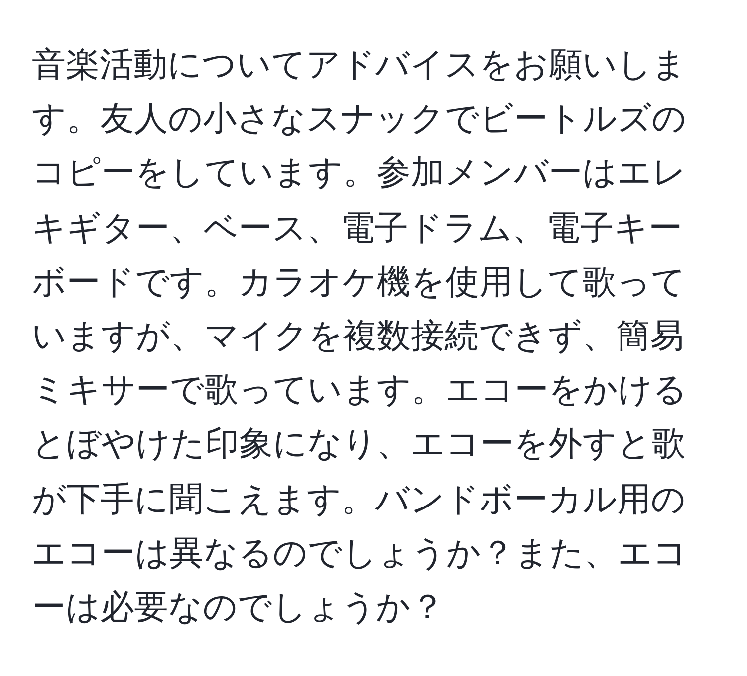 音楽活動についてアドバイスをお願いします。友人の小さなスナックでビートルズのコピーをしています。参加メンバーはエレキギター、ベース、電子ドラム、電子キーボードです。カラオケ機を使用して歌っていますが、マイクを複数接続できず、簡易ミキサーで歌っています。エコーをかけるとぼやけた印象になり、エコーを外すと歌が下手に聞こえます。バンドボーカル用のエコーは異なるのでしょうか？また、エコーは必要なのでしょうか？