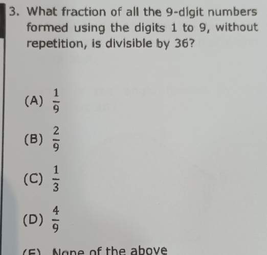 What fraction of all the 9 -digit numbers
formed using the digits 1 to 9, without
repetition, is divisible by 36?
(A)  1/9 
(B)  2/9 
(C)  1/3 
(D)  4/9 
(F) None of the above