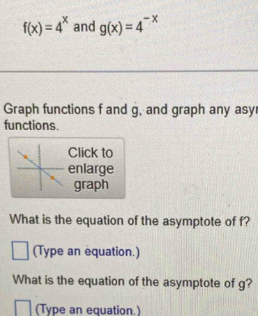 f(x)=4^x and g(x)=4^(-x)
Graph functions f and g, and graph any asy
functions.
Click to
enlarge
graph
What is the equation of the asymptote of f?
(Type an equation.)
What is the equation of the asymptote of g?
(Type an equation.)