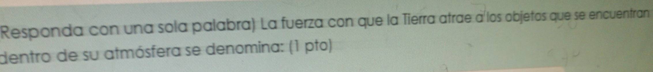 Responda con una sola palabra) La fuerza con que la Tierra atrae à los objetos que se encuentran 
dentro de su atmósfera se denomina: (1 pto)