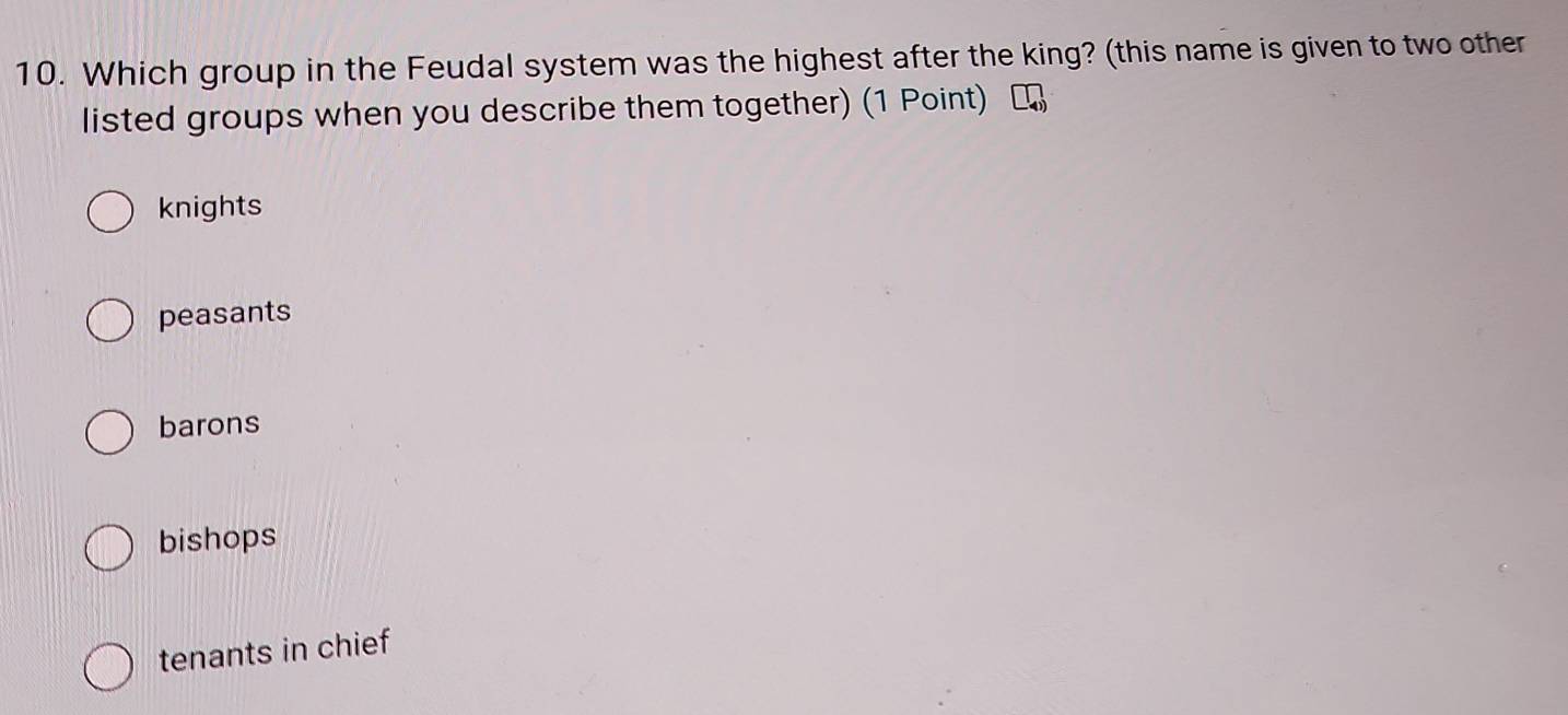 Which group in the Feudal system was the highest after the king? (this name is given to two other
listed groups when you describe them together) (1 Point)
knights
peasants
barons
bishops
tenants in chief